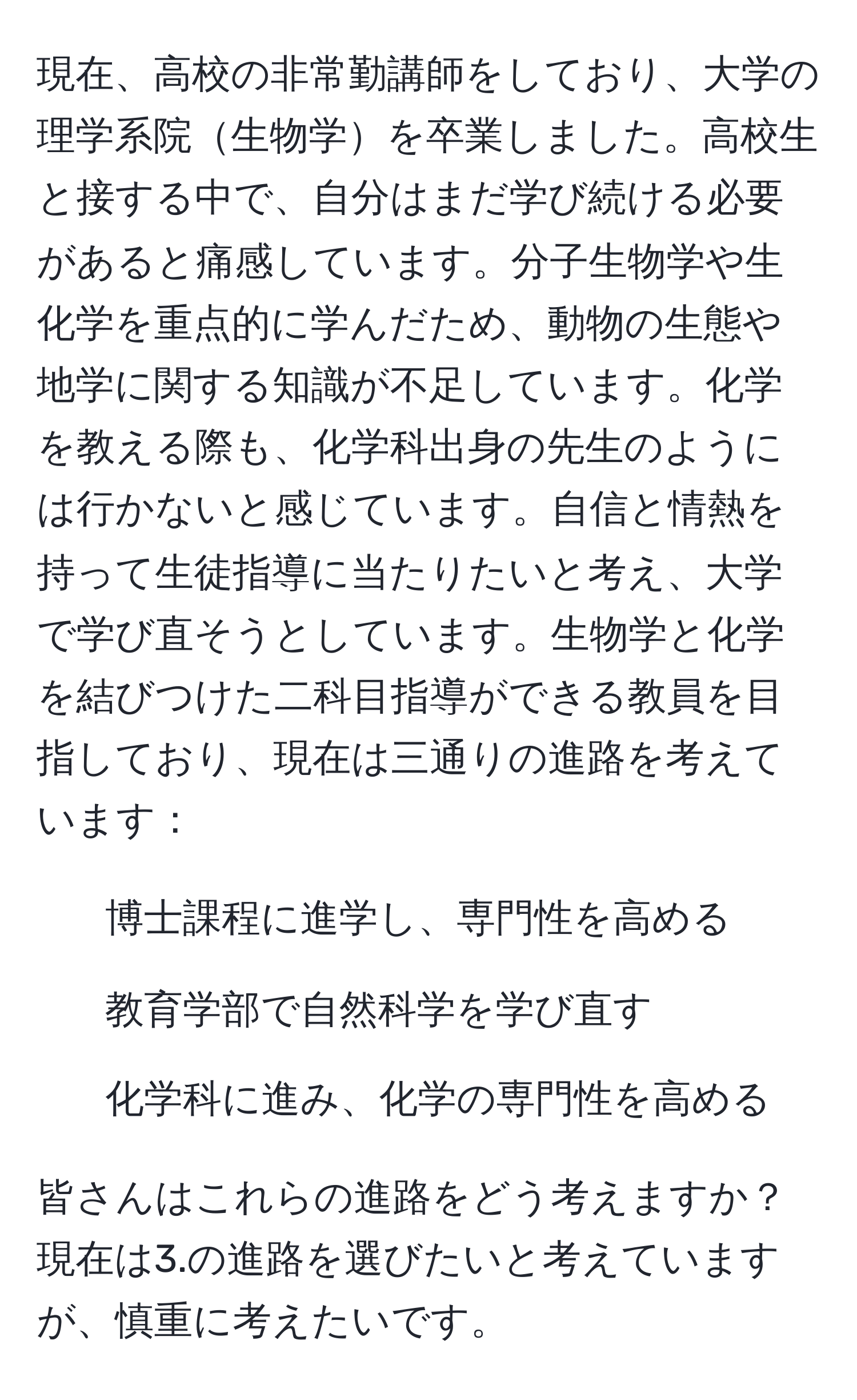 現在、高校の非常勤講師をしており、大学の理学系院生物学を卒業しました。高校生と接する中で、自分はまだ学び続ける必要があると痛感しています。分子生物学や生化学を重点的に学んだため、動物の生態や地学に関する知識が不足しています。化学を教える際も、化学科出身の先生のようには行かないと感じています。自信と情熱を持って生徒指導に当たりたいと考え、大学で学び直そうとしています。生物学と化学を結びつけた二科目指導ができる教員を目指しており、現在は三通りの進路を考えています：

1. 博士課程に進学し、専門性を高める
2. 教育学部で自然科学を学び直す
3. 化学科に進み、化学の専門性を高める

皆さんはこれらの進路をどう考えますか？現在は3.の進路を選びたいと考えていますが、慎重に考えたいです。