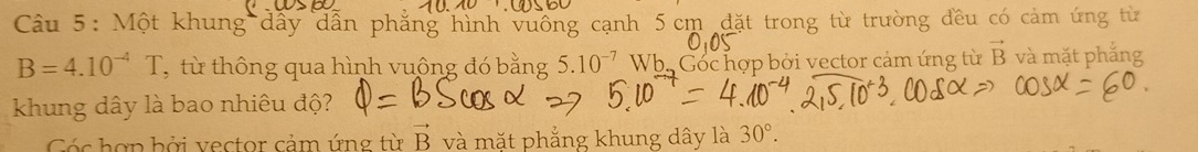 Một khung dây dẫn phẳng hình vuống cạnh 5 cm đặt trong từ trường đều có cảm ứng từ
B=4.10^(-4)T , từ thông qua hình vuông đó bằng 5.10^(-7) Wh. Góc hợp bởi vector cảm ứng từ vector B và mặt phắng 
khung dây là bao nhiêu độ? 
Góc hợp bởi vector cảm ứng từ vector B và mặt phẳng khung dây là 30°.