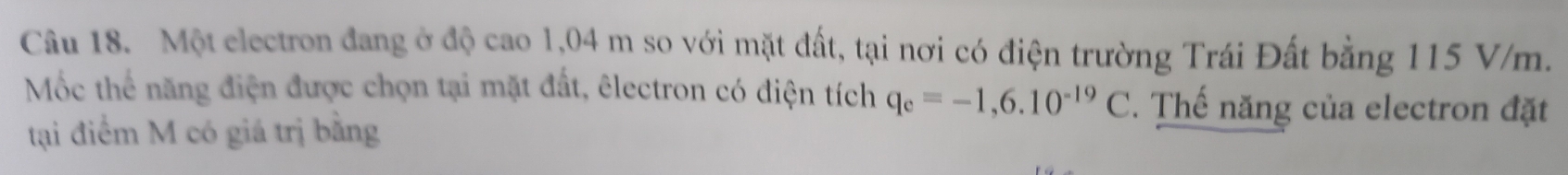 Một electron đang ở độ cao 1,04 m so với mặt đất, tại nơi có điện trường Trái Đất bằng 115 V/m. 
Mốc thể năng điện được chọn tại mặt đất, êlectron có điện tích q_e=-1,6.10^(-19)C. Thế năng của electron đặt 
tại điểm M có giá trị bằng