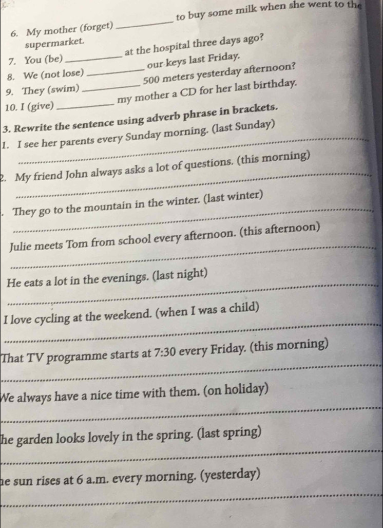 to buy some milk when she went to the 
6. My mother (forget) 
_ 
supermarket. 
7. You (be) at the hospital three days ago? 
8. We (not lose) our keys last Friday. 
_ 
9. They (swim) __ 500 meters yesterday afternoon? 
my mother a CD for her last birthday. 
10. I (give) 
3. Rewrite the sentence using adverb phrase in brackets. 
1. I see her parents every Sunday morning. (last Sunday) 
_ 
2. My friend John always asks a lot of questions. (this morning) 
_ 
. They go to the mountain in the winter. (last winter) 
_ 
Julie meets Tom from school every afternoon. (this afternoon) 
_ 
He eats a lot in the evenings. (last night) 
_ 
I love cycling at the weekend. (when I was a child) 
_ 
That TV programme starts at 7:30 every Friday. (this morning) 
_ 
We always have a nice time with them. (on holiday) 
_ 
he garden looks lovely in the spring. (last spring) 
_ 
he sun rises at 6 a.m. every morning. (yesterday)