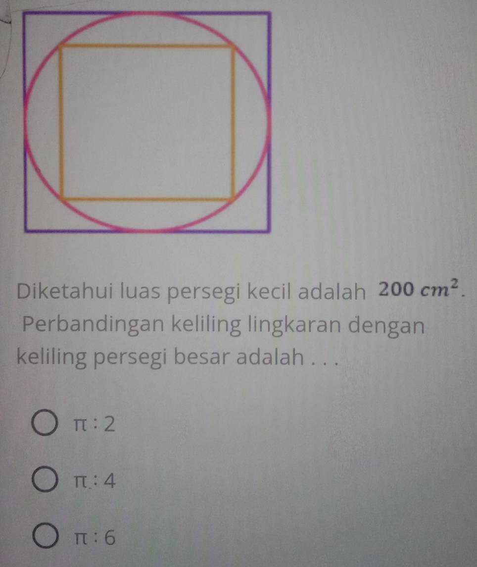 Diketahui luas persegi kecil adalah 200cm^2. 
Perbandingan keliling lingkaran dengan
keliling persegi besar adalah . . .
π :2
π :4
π :6