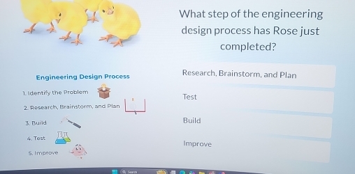 What step of the engineering 
design process has Rose just 
completed? 
Engineering Design Process Research, Brainstorm, and Plan 
1. Identify the Problem Test 
2. Research, Brainstorm, and Plan 
3. Build Build 
4. Test Improve 
5. Improve