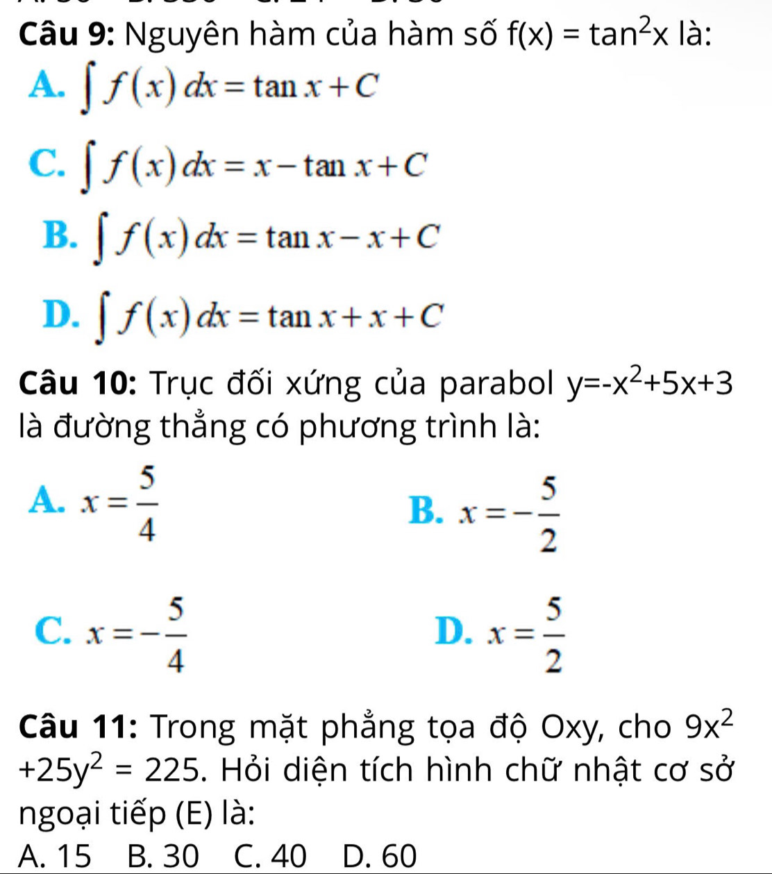 Nguyên hàm của hàm số f(x)=tan^2x là:
A. ∈t f(x)dx=tan x+C
C. ∈t f(x)dx=x-tan x+C
B. ∈t f(x)dx=tan x-x+C
D. ∈t f(x)dx=tan x+x+C
Câu 10: Trục đối xứng của parabol y=-x^2+5x+3
là đường thẳng có phương trình là:
A. x= 5/4 
B. x=- 5/2 
C. x=- 5/4  x= 5/2 
D.
Câu 11: Trong mặt phẳng tọa độ Oxy, cho 9x^2
+25y^2=225. Hỏi diện tích hình chữ nhật cơ sở
ngoại tiếp (E) là:
A. 15 B. 30 C. 40 D. 60