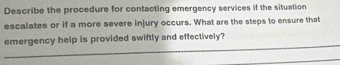 Describe the procedure for contacting emergency services if the situation 
escalates or if a more severe injury occurs. What are the steps to ensure that 
_ 
emergency help is provided swiftly and effectively? 
_