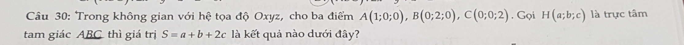 Trong không gian với hệ tọa độ Oxyz, cho ba điểm A(1;0;0), B(0;2;0), C(0;0;2). Gọi H(a;b;c) là trực tâm 
tam giác ABC thì giá trị S=a+b+2c là kết quả nào dưới đây?