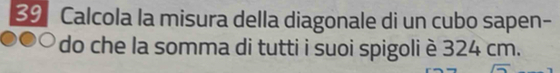 Calcola la misura della diagonale di un cubo sapen- 
do che la somma di tutti i suoi spigoli è 324 cm.