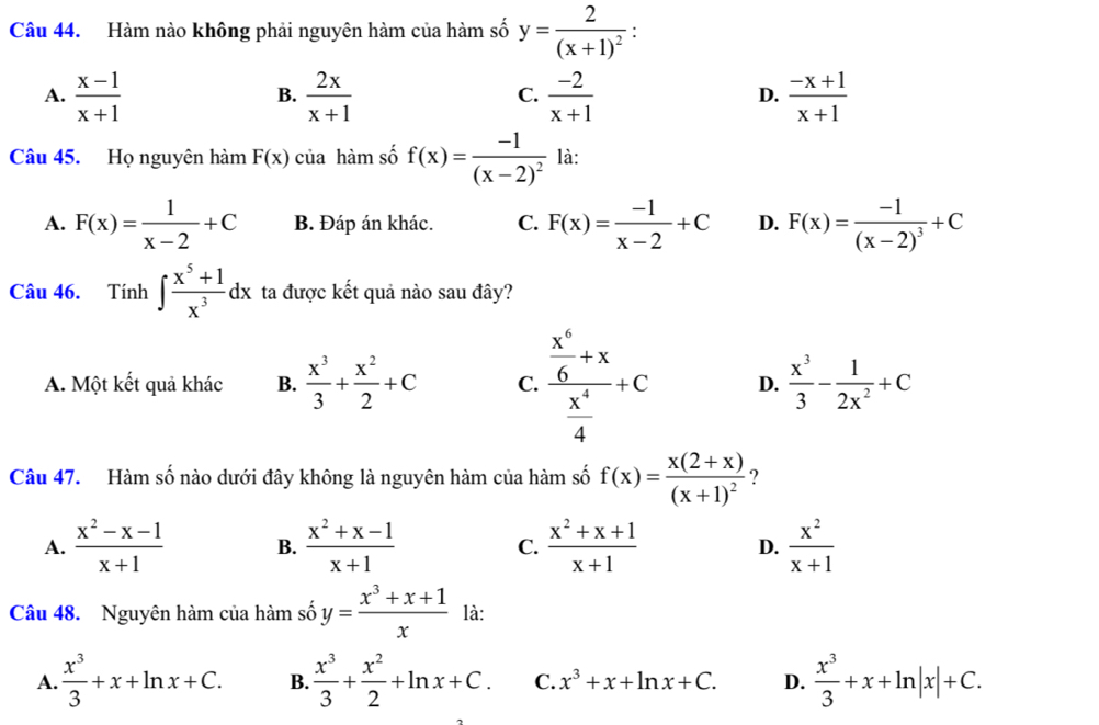 Hàm nào không phải nguyên hàm của hàm số y=frac 2(x+1)^2
A.  (x-1)/x+1   2x/x+1   (-2)/x+1   (-x+1)/x+1 
B.
C.
D.
Câu 45. Họ nguyên hàm F(x) của hàm số f(x)=frac -1(x-2)^2 là:
A. F(x)= 1/x-2 +C B. Đáp án khác. C. F(x)= (-1)/x-2 +C D. F(x)=frac -1(x-2)^3+C
Câu 46. Tính ∈t  (x^5+1)/x^3 dx ta được kết quả nào sau đây?
A. Một kết quả khác B.  x^3/3 + x^2/2 +C C. frac  x^6/6 +x x^4/4 +c D.  x^3/3 - 1/2x^2 +C
Câu 47. Hàm số nào dưới đây không là nguyên hàm của hàm số f(x)=frac x(2+x)(x+1)^2 ?
A.  (x^2-x-1)/x+1  B.  (x^2+x-1)/x+1  C.  (x^2+x+1)/x+1  D.  x^2/x+1 
Câu 48. Nguyên hàm của hàm số y= (x^3+x+1)/x  là:
A.  x^3/3 +x+ln x+C. B.  x^3/3 + x^2/2 +ln x+C. C. x^3+x+ln x+C. D.  x^3/3 +x+ln |x|+C.