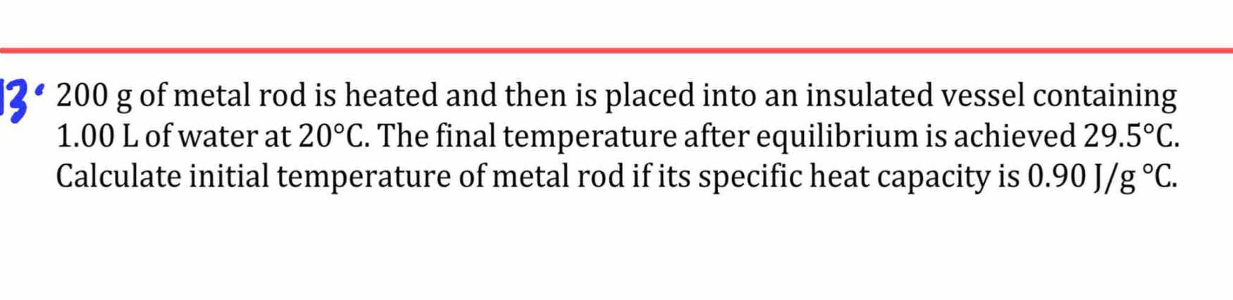 200 g of metal rod is heated and then is placed into an insulated vessel containing
1.00 L of water at 20°C. The final temperature after equilibrium is achieved 29.5°C. 
Calculate initial temperature of metal rod if its specific heat capacity is 0.90J/g°C.