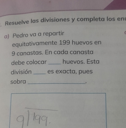 Resuelve las divisiones y completa los en 
a) Pedro va a repartir 
equitativamente 199 huevos en
9 canastas. En cada canasta 
debe colocar _huevos. Esta 
división _es exacta, pues 
sobra_ 
.