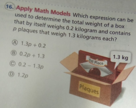 Apply Math Models Which expression can be
used to determine the total weight of a box
that by itself weighs 0.2 kilogram and contains
p plaques that weigh 1.3 kilograms each?
A 1.3p+0.2
B 0.2p+1.3
C 0.2-1.3p
Ⓓ 1.2p