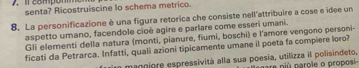 compomme n 
senta? Ricostruiscine lo schema metrico. 
8. La personificazione è una figura retorica che consiste nell’attribuire a cose e idee un 
aspetto umano, facendole cioè agire e parlare come esseri umani. 
Gli elementi della natura (monti, pianure, fiumi, boschi) e l’amore vengono personi- 
ficati da Petrarca. Infatti, quali azioni tipicamente umane il poeta fa compiere loro? 
mangiore espressività alla sua poesia, utilizza il polisindeto, 
gare niù parole o proposi-