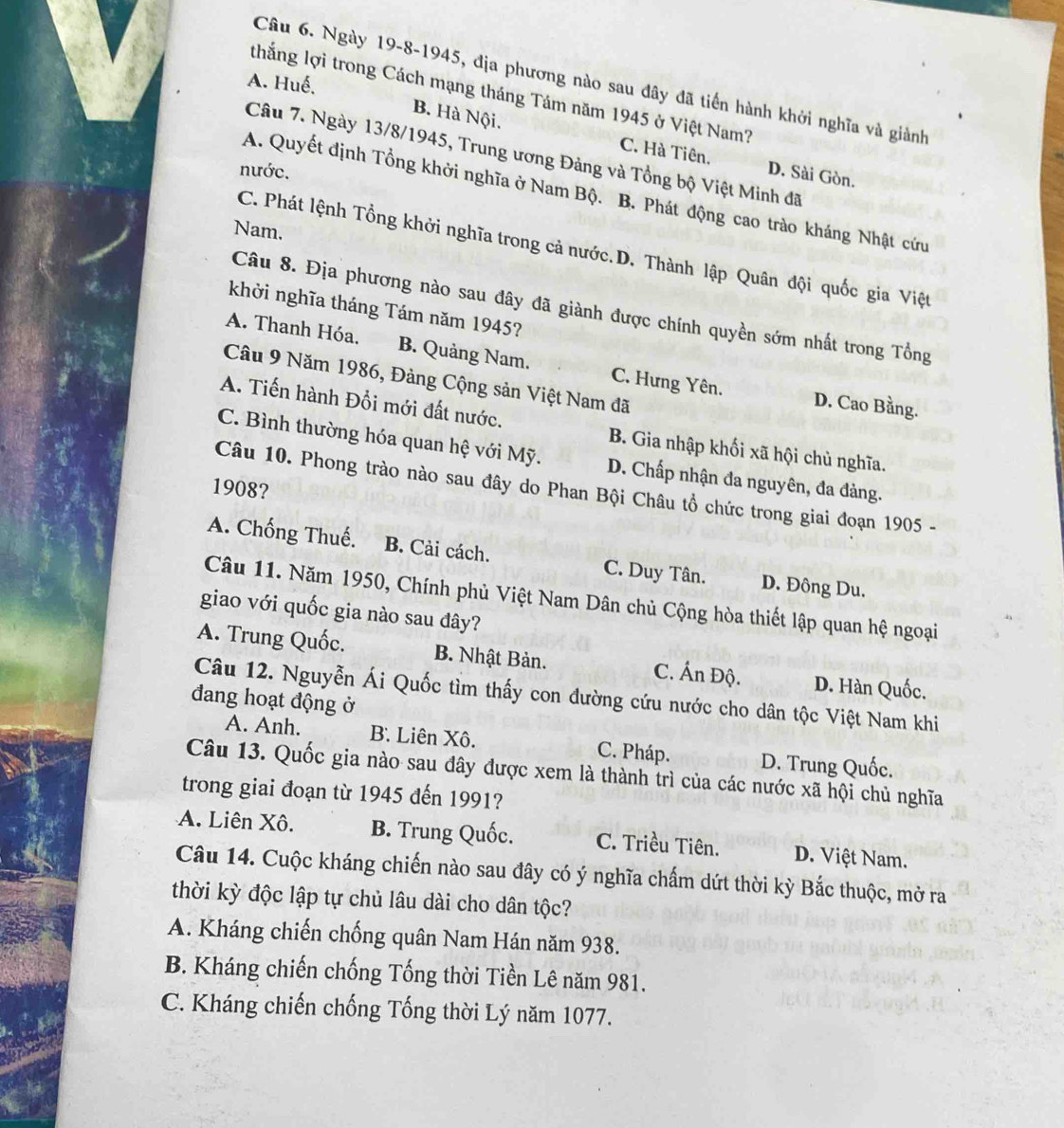 A. Huế,
Câu 6. Ngày 19-8-1945, địa phương nào sau dây đã tiến hành khởi nghĩa và giành
thắng lợi trong Cách mạng tháng Tám năm 1945 ở Việt Nam?
B. Hà Nội.
C. Hà Tiên,
Câu 7. Ngày 13/8/1945, Trung ương Đảng và Tổng bộ Việt Minh đã
nước. D. Sài Gòn.
A. Quyết định Tổng khởi nghĩa ở Nam Bộ. B. Phát động cao trào kháng Nhật cứu
Nam.
C. Phát lệnh Tổng khởi nghĩa trong cả nước.D. Thành lập Quân đội quốc gia Việt
Câu 8. Địa phương nào sau đây đã giành được chính quyền sớm nhất trong Tổng
khởi nghĩa tháng Tám năm 1945?
A. Thanh Hóa. B. Quảng Nam. C. Hưng Yên.
Câu 9 Năm 1986, Đảng Cộng sản Việt Nam đã
D. Cao Bằng.
A. Tiến hành Đổi mới đất nước. B. Gia nhập khối xã hội chủ nghĩa.
C. Bình thường hóa quan hệ với Mỹ. D. Chấp nhận đa nguyên, đa đảng.
1908?
Câu 10. Phong trào nào sau đây do Phan Bội Châu tổ chức trong giai đoạn 1905 -
A. Chống Thuế. B. Cải cách. C. Duy Tân. D. Đông Du.
Câu 11. Năm 1950, Chính phủ Việt Nam Dân chủ Cộng hòa thiết lập quan hệ ngoại
giao với quốc gia nào sau đây?
A. Trung Quốc. B. Nhật Bản. C. Ấn Độ. D. Hàn Quốc.
Câu 12. Nguyễn Ái Quốc tìm thấy con đường cứu nước cho dân tộc Việt Nam khi
đang hoạt động ở
A. Anh. B. Liên Xô. C. Pháp. D. Trung Quốc.
Câu 13. Quốc gia nào sau đây được xem là thành trì của các nước xã hội chủ nghĩa
trong giai đoạn từ 1945 đến 1991?
A. Liên Xô. B. Trung Quốc. C. Triều Tiên. D. Việt Nam.
Câu 14. Cuộc kháng chiến nào sau đây có ý nghĩa chấm dứt thời kỳ Bắc thuộc, mở ra
thời kỳ độc lập tự chủ lâu dài cho dân tộc?
A. Kháng chiến chống quân Nam Hán năm 938.
B. Kháng chiến chống Tống thời Tiền Lê năm 981.
C. Kháng chiến chống Tống thời Lý năm 1077.