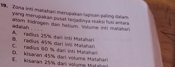 Zona inti matahari merupakan lapisan paling dalam
yang merupakan pusat terjadinya reaksi fusi antara
atom hidrogen dan helium. Volume inti matahari
adalah . . . .
A. radius 25% dari inti Matahari
B. radius 45% dari inti Matahari
C. radius 60 % dari inti Matahari
D. kisaran 45% dari volume Matahari
E. kisaran 25% dari volume Matahari