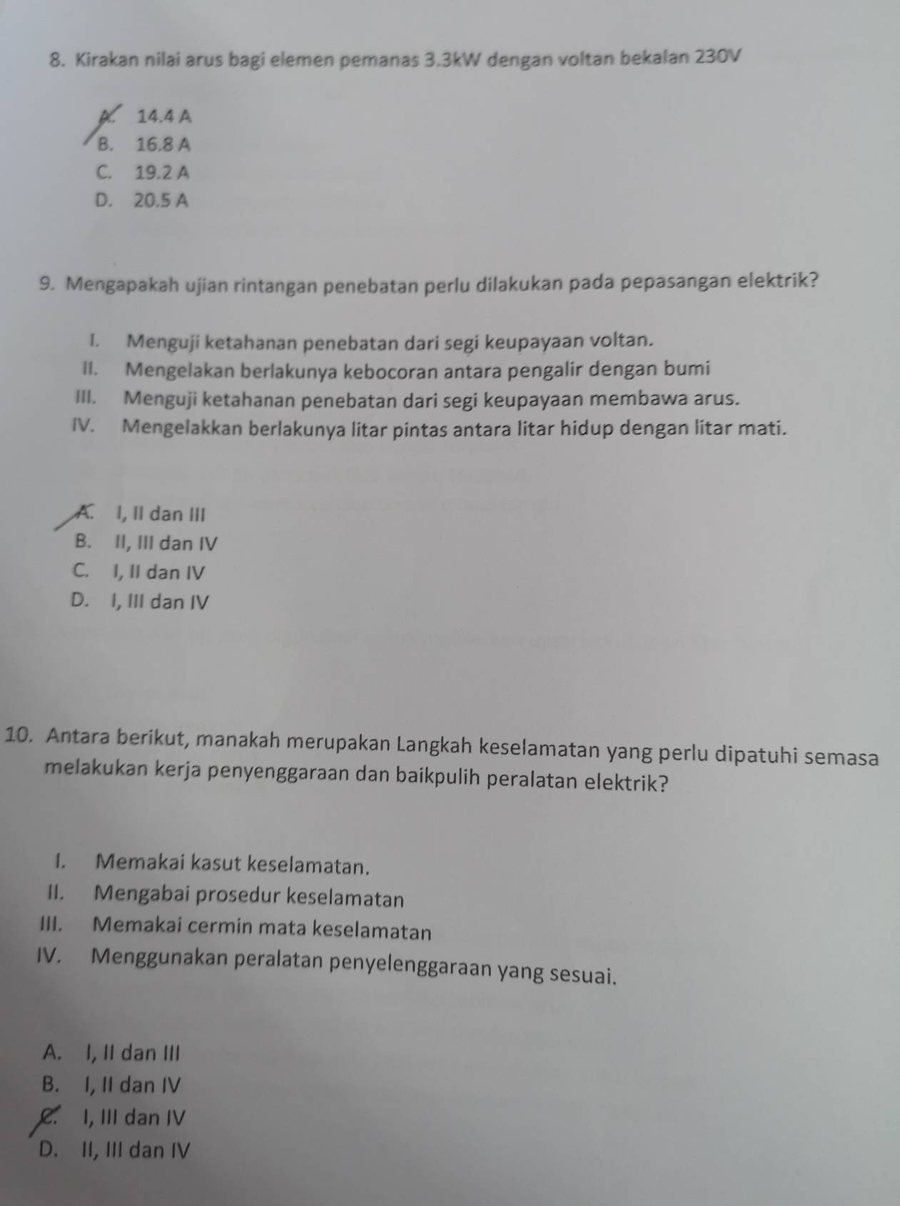 Kirakan nilai arus bagi elemen pemanas 3.3kW dengan voltan bekalan 230V
A. 14.4 A
B. 16.8 A
C. 19.2 A
D. 20.5 A
9. Mengapakah ujian rintangan penebatan perlu dilakukan pada pepasangan elektrik?
I. Menguji ketahanan penebatan dari segi keupayaan voltan.
II. Mengelakan berlakunya kebocoran antara pengalir dengan bumi
III. Menguji ketahanan penebatan dari segi keupayaan membawa arus.
IV. Mengelakkan berlakunya litar pintas antara litar hidup dengan litar mati.
A. I, II dan III
B. II, III dan IV
C. I, II dan IV
D. I, III dan IV
10. Antara berikut, manakah merupakan Langkah keselamatan yang perlu dipatuhi semasa
melakukan kerja penyenggaraan dan baikpulih peralatan elektrik?
I. Memakai kasut keselamatan.
II. Mengabai prosedur keselamatan
III. Memakai cermin mata keselamatan
IV. Menggunakan peralatan penyelenggaraan yang sesuai.
A. I, II dan III
B. I, II dan IV. I, III dan IV
D. II, III dan IV