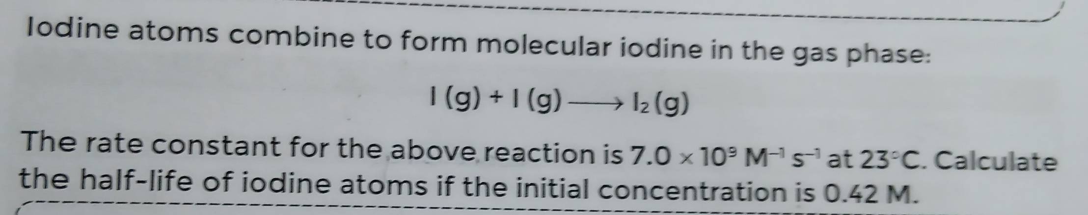 Iodine atoms combine to form molecular iodine in the gas phase:
I(g)+I(g)to I_2(g)
The rate constant for the above reaction is 7.0* 10^9M^(-1)s^(-1) at 23°C. Calculate 
the half-life of iodine atoms if the initial concentration is 0.42 M.