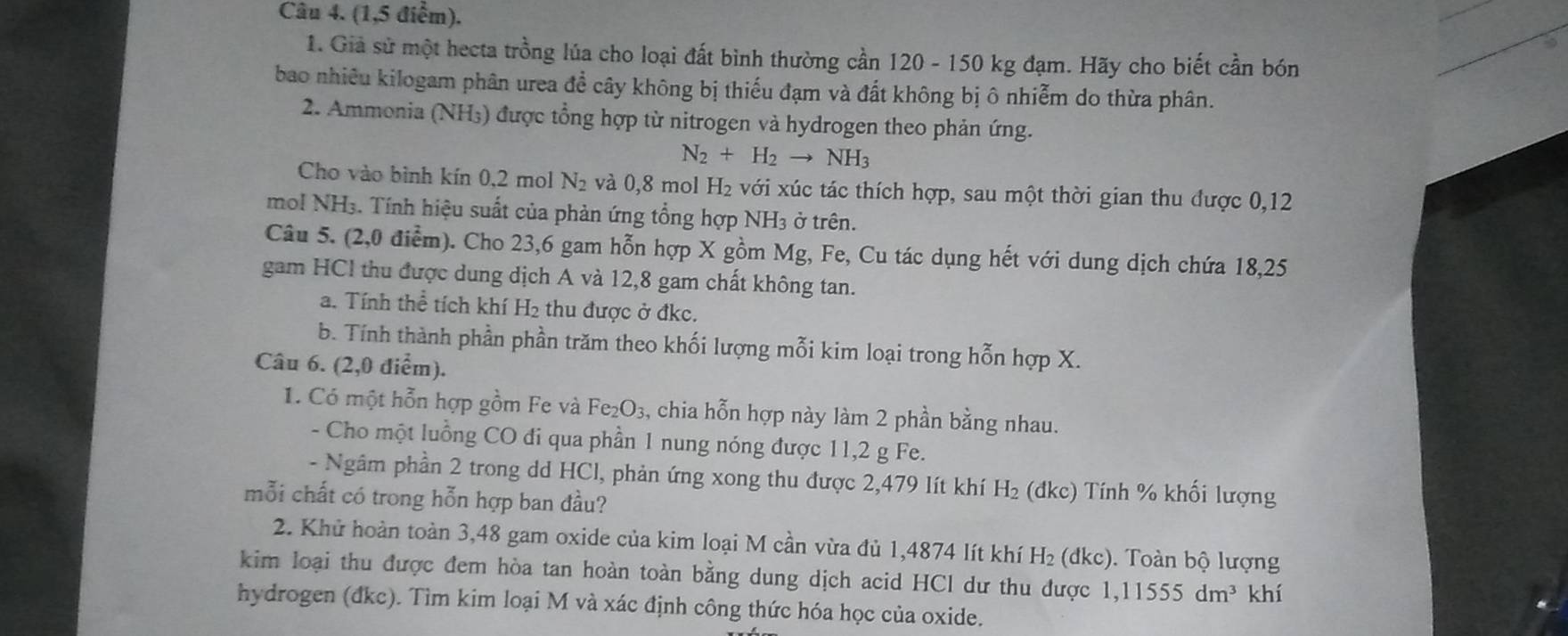 (1,5 điểm).
1. Giả sử một hecta trồng lúa cho loại đất bình thường cần 120 - 150 kg đạm. Hãy cho biết cần bón
bao nhiều kilogam phân urea đề cây không bị thiếu đạm và đất không bị ô nhiễm do thừa phân.
2. Ammonia (NH₃) được tổng hợp từ nitrogen và hydrogen theo phản ứng.
N_2+H_2to NH_3
Cho vào bình kín 0,2 mol N_2 và 0,8 mol H₂ với xúc tác thích hợp, sau một thời gian thu được 0,12
mol NH3. Tính hiệu suất của phản ứng tổng hợp NH3 ở trên.
Câu 5. (2,0 điểm). Cho 23,6 gam hỗn hợp X gồm Mg, Fe, Cu tác dụng hết với dung dịch chứa 18,25
gam HCl thu được dung dịch A và 12,8 gam chất không tan.
a. Tính thể tích khí H₂ thu được ở đkc.
b. Tính thành phần phần trăm theo khối lượng mỗi kim loại trong hỗn hợp X.
Câu 6. (2,0 điểm).
1. Có một hỗn hợp gồm Fe và Fe_2O_3 , chia hỗn hợp này làm 2 phần bằng nhau.
- Cho một luồng CO đi qua phần 1 nung nóng được 11,2 g Fe.
- Ngâm phần 2 trong dd HCl, phản ứng xong thu được 2,479 lít khí H_2 (dkc) Tính % khối lượng
mỗi chất có trong hỗn hợp ban đầu?
2. Khử hoàn toàn 3,48 gam oxide của kim loại M cần vừa đủ 1,4874 lít khí H_2 (dkc). Toàn bộ lượng
kim loại thu được đem hòa tan hoàn toàn bằng dung dịch acid HCl dư thu được 1,11555dm^3 khí
hydrogen (đkc). Tìm kim loại M và xác định công thức hóa học của oxide.