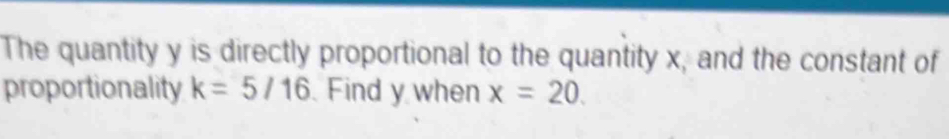 The quantity y is directly proportional to the quantity x, and the constant of 
proportionality k=5/16 Find y when x=20.