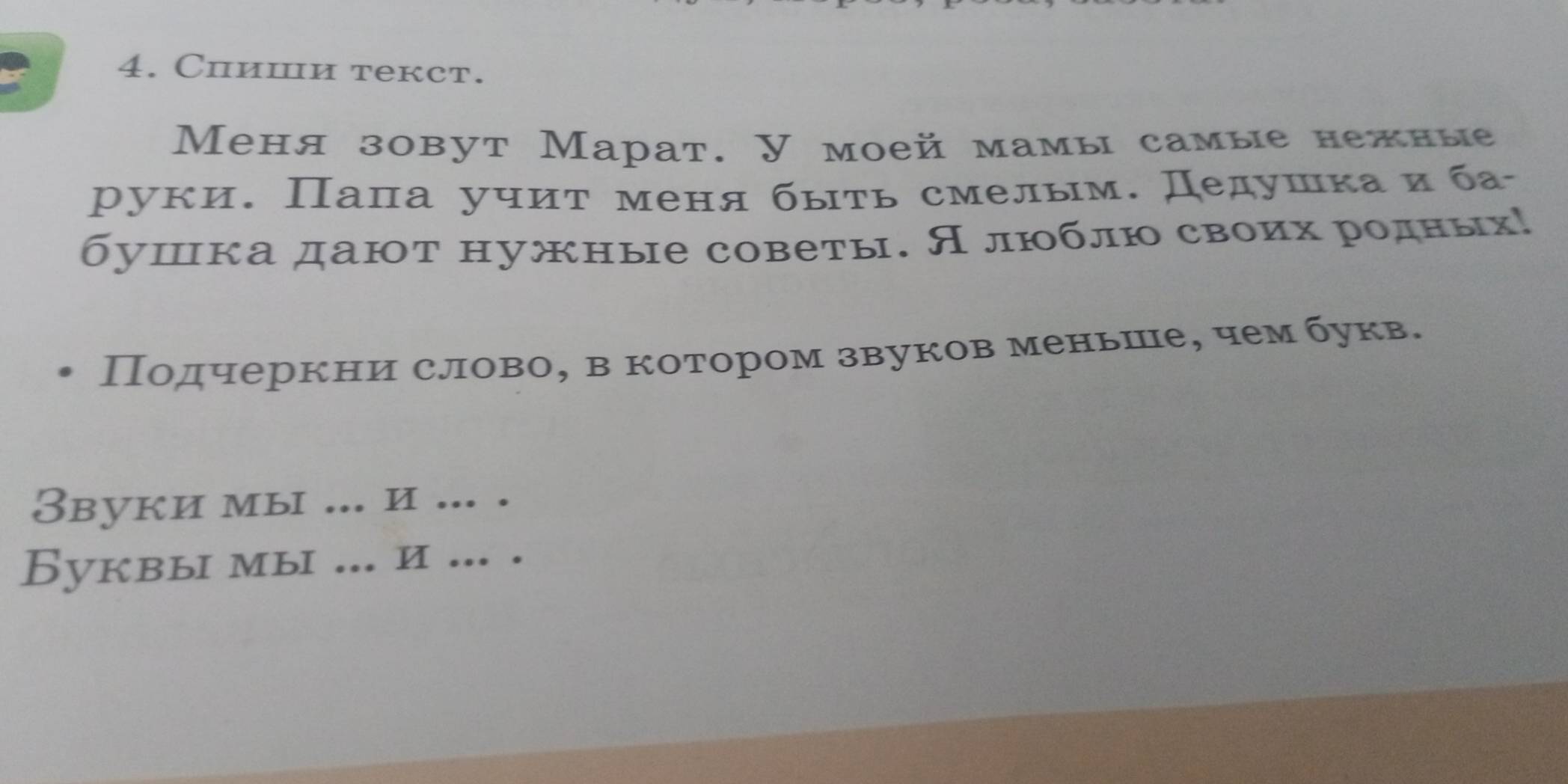 Chиши текст. 
Меня зовут Марат. У моей мамы самые нежные 
руки. Пала учит меня быть смелым. Дедушка и ба 
бушка дают нужные советы. Алюблю своих родных! 
Подчеркни слово, в котором звуков меньше, чем букв. 
Звуки мы ... и ... . 
Буквы мы ... и ... .