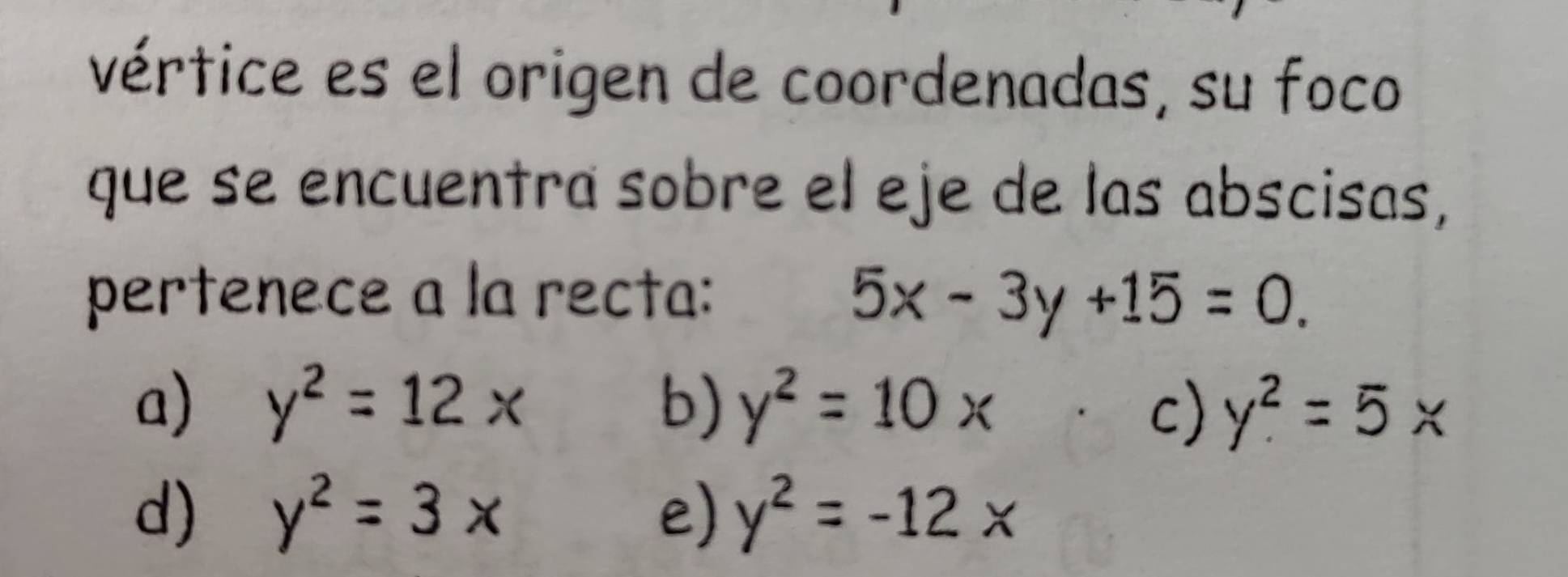 vértice es el origen de coordenadas, su foco
que se encuentra sobre el eje de las abscisas,
pertenece a la recta: 5x-3y+15=0.
a) y^2=12x b) y^2=10x y^2=5*
c)
d) y^2=3x e) y^2=-12x