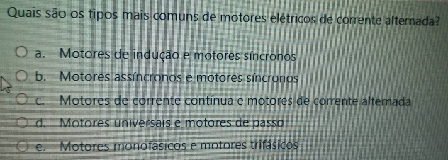 Quais são os tipos mais comuns de motores elétricos de corrente alternada?
a. Motores de indução e motores síncronos
b. Motores assíncronos e motores síncronos
c. Motores de corrente contínua e motores de corrente alternada
d. Motores universais e motores de passo
e. Motores monofásicos e motores trifásicos