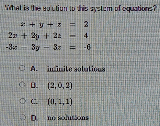 What is the solution to this system of equations?
x+y+z=2
2x+2y+2z=4
-3x-3y-3z=-6
A. infinite solutions
B. (2,0,2)
C. (0,1,1)
D. no solutions