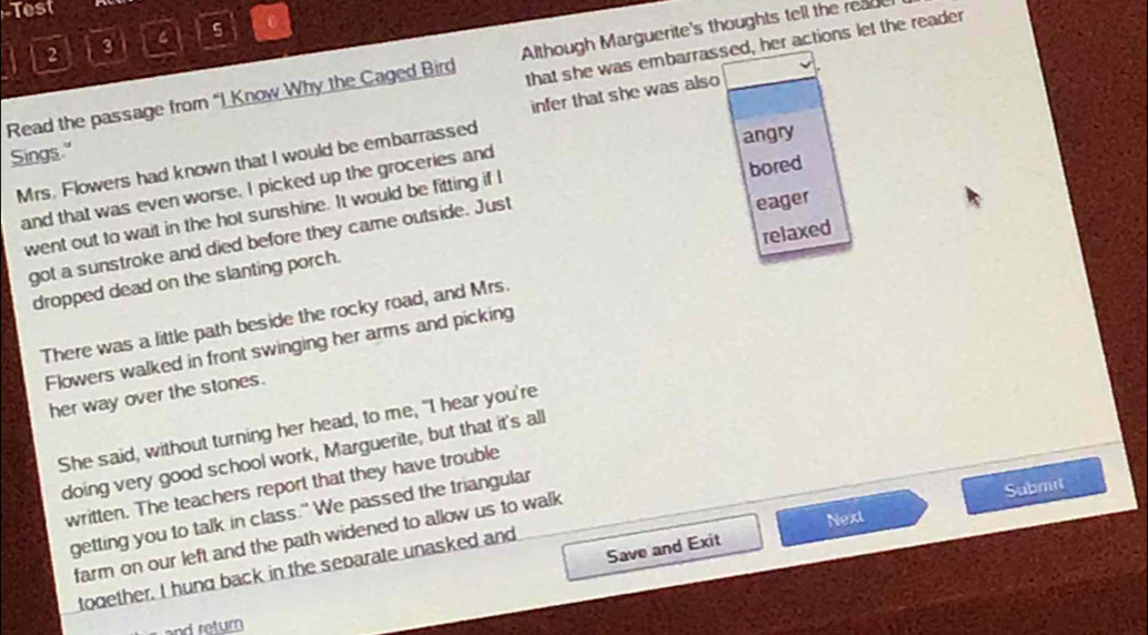 Test
5 0
that she was embarrassed, her actions let the reader
a 2 3
Read the passage from “I Know Why the Caged Bird Although Marguerite's thoughts tell the reau
infer that she was also
Sings."
Mrs. Flowers had known that I would be embarrassed
and that was even worse. I picked up the groceries and angry
went out to wait in the hot sunshine. It would be fitting if I bored
got a sunstroke and died before they came outside. Just
eager
relaxed
dropped dead on the slanting porch.
There was a little path beside the rocky road, and Mrs.
Flowers walked in front swinging her arms and picking
her way over the stones.
She said, without turning her head, to me, "I hear you're
doing very good school work, Marguerite, but that it's all
written. The teachers report that they have trouble
Submit
getting you to talk in class." We passed the triangular
Next
farm on our left and the path widened to allow us to walk
Save and Exit
todether. I hund back in the separate unasked and
and return