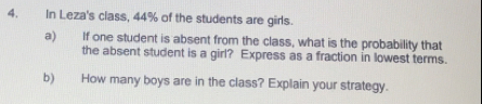 In Leza's class, 44% of the students are girls.
a) If one student is absent from the class, what is the probability that
the absent student is a girl? Express as a fraction in lowest terms.
b) How many boys are in the class? Explain your strategy.