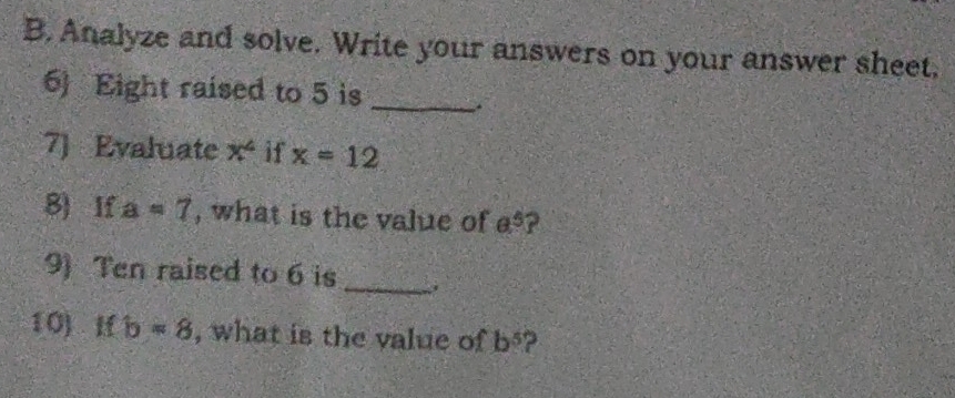 Analyze and solve. Write your answers on your answer sheet. 
6) Eight raised to 5 is __. 
7] Evaluate x^4 if x=12
8) If a=7 , what is the value of a^5
9) Ten raised to 6 is_ 
10) If b=8 , what is the value of b^5