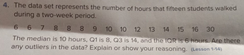 The data set represents the number of hours that fifteen students walked 
during a two-week period.
6 6 7 8 8 8 9 10 — 10 12 13 14 15 16 30
The median is 10 hours, Q1 is 8, Q3 is 14, and the IQR is 6 hours. Are there 
any outliers in the data? Explain or show your reasoning. (Lesson 1-14)