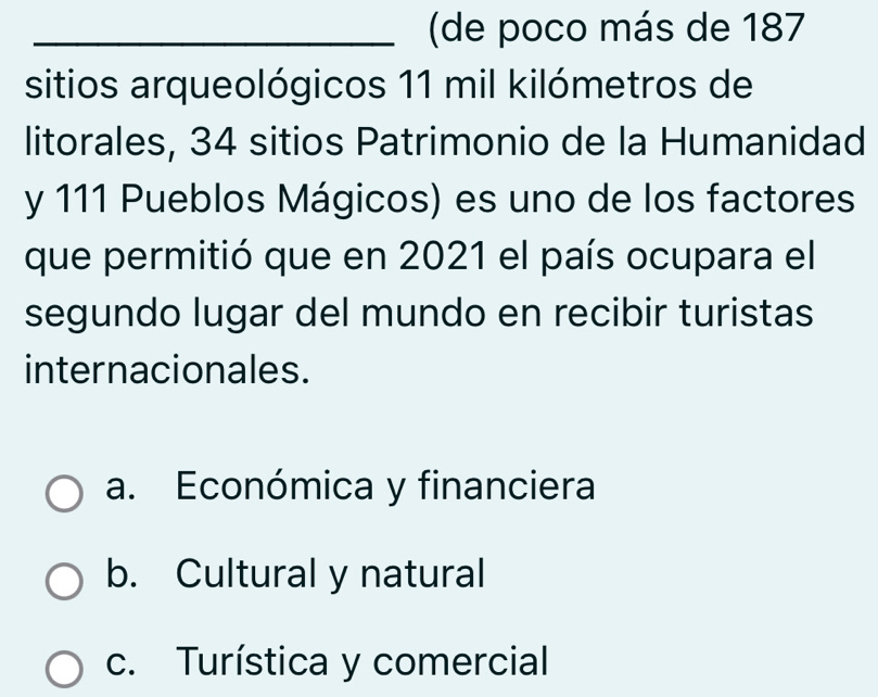 (de poco más de 187
sitios arqueológicos 11 mil kilómetros de
litorales, 34 sitios Patrimonio de la Humanidad
y 111 Pueblos Mágicos) es uno de los factores
que permitió que en 2021 el país ocupara el
segundo lugar del mundo en recibir turistas
internacionales.
a. Económica y financiera
b. Cultural y natural
c. Turística y comercial