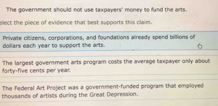 The government should not use taxpayers' money to fund the arts.
elect the piece of evidence that best supports this claim.
Private citizens, corporations, and foundations already spend billions of
dollars each year to support the arts.
The largest government arts program costs the average taxpayer only about
forty-five cents per year.
The Federal Art Project was a government-funded program that employed
thousands of artists during the Great Depression.