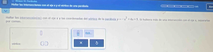 Bioque IV: Parábolas 
Hallar las intersecciones con el eje x y el vértice de una parábola _____. Xim 
Hallar las intersección(es) con el eje x y las coordenadas del vértice de la parábola y=-x^2+4x+5. Si hubiera más de una intersección con el eje x, separarlas 
por comas. 
 □ /□   
! □,□ 
vértice: 
×