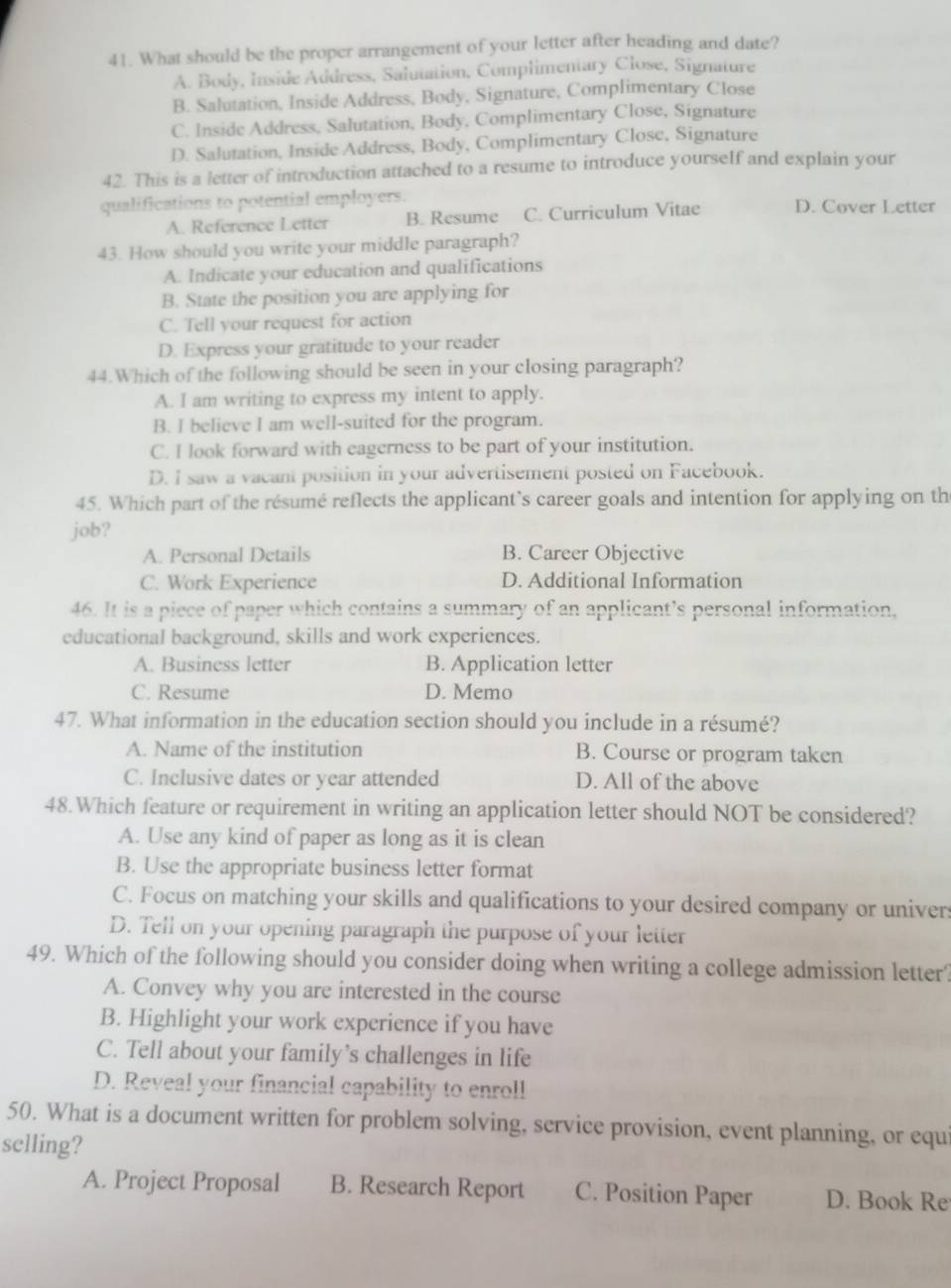 What should be the proper arrangement of your letter after heading and date?
A. Body, Inside Address, Salutation, Complimentary Close, Signature
B. Salutation, Inside Address, Body, Signature, Complimentary Close
C. Inside Address, Salutation, Body, Complimentary Close, Signature
D. Salutation, Inside Address, Body, Complimentary Close, Signature
42. This is a letter of introduction attached to a resume to introduce yourself and explain your
qualifications to potential employers. D. Cover Letter
A. Reference Letter B. Resume C. Curriculum Vitae
43. How should you write your middle paragraph?
A. Indicate your education and qualifications
B. State the position you are applying for
C. Tell your request for action
D. Express your gratitude to your reader
44.Which of the following should be seen in your closing paragraph?
A. I am writing to express my intent to apply.
B. I believe I am well-suited for the program.
C. I look forward with eagerness to be part of your institution.
D. I saw a vacant position in your advertisement posted on Facebook.
45. Which part of the résumé reflects the applicant’s career goals and intention for applying on th
job?
A. Personal Details B. Career Objective
C. Work Experience D. Additional Information
46. It is a piece of paper which contains a summary of an applicant’s personal information,
educational background, skills and work experiences.
A. Business letter B. Application letter
C. Resume D. Memo
47. What information in the education section should you include in a résumé?
A. Name of the institution B. Course or program taken
C. Inclusive dates or year attended D. All of the above
48.Which feature or requirement in writing an application letter should NOT be considered?
A. Use any kind of paper as long as it is clean
B. Use the appropriate business letter format
C. Focus on matching your skills and qualifications to your desired company or univers
D. Tell on your opening paragraph the purpose of your letter
49. Which of the following should you consider doing when writing a college admission letter?
A. Convey why you are interested in the course
B. Highlight your work experience if you have
C. Tell about your family’s challenges in life
D. Reveal your financial capability to enroll
50. What is a document written for problem solving, service provision, event planning, or equi
selling?
A. Project Proposal B. Research Report C. Position Paper D. Book Re