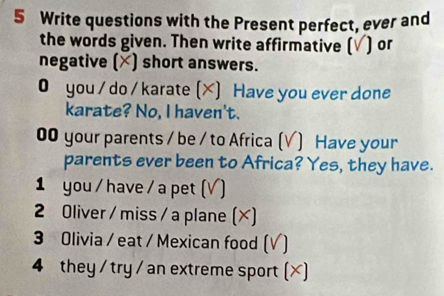 Write questions with the Present perfect, ever and 
the words given. Then write affirmative (√) or 
negative (×) short answers. 
● you / do / karate (X) Have you ever done 
karate? No, I haven't. 
00 your parents / be / to Africa (V) Have your 
parents ever been to Africa? Yes, they have. 
1 you / have / a pet ( V) 
2 Oliver / miss / a plane (×) 
3 Olivia / eat / Mexican food (√) 
4 they / try / an extreme sport (×)