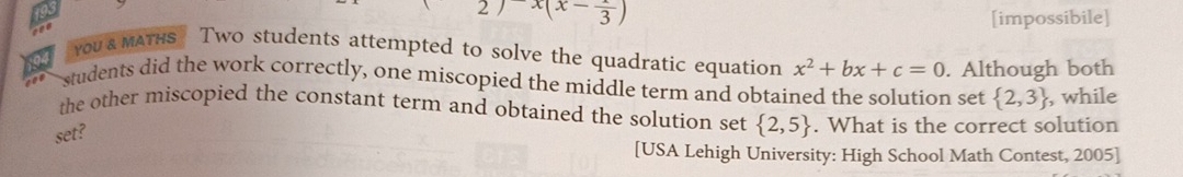 2)x(x-frac 3) [impossibile]
YOU & MATHS Two students attempted to solve the quadratic equation x^2+bx+c=0. Although both
students did the work correctly, one miscopied the middle term and obtained the solution set  2,3 , while
the other miscopied the constant term and obtained the solution set  2,5. What is the correct solution
set?
[USA Lehigh University: High School Math Contest, 2005]