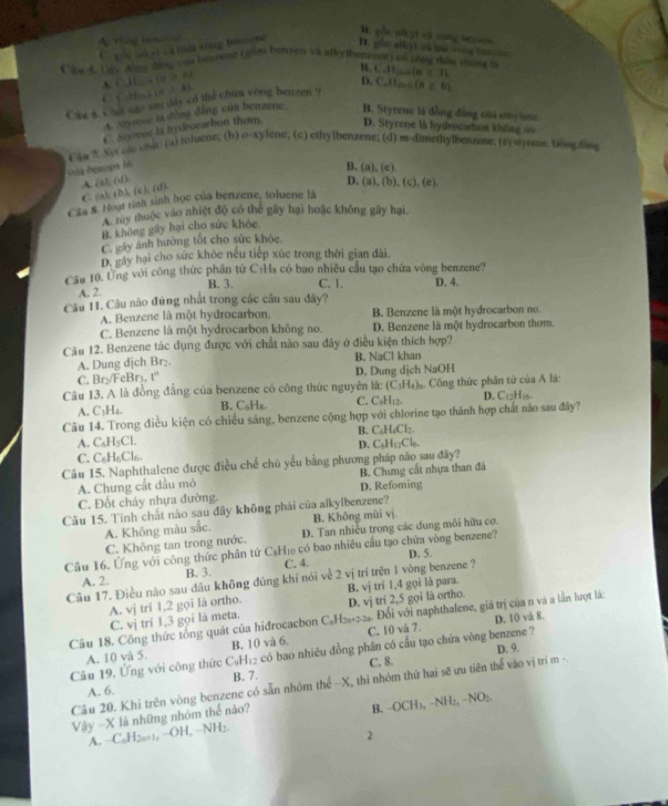 B. gốc nikyt và vrng Ho vn
A  Tue inces
C góc gn  i cà tai vòng bruzene
D . gồu atlyt và li vong t   
C aw 5. Sy aoe laog cas bearene i gom benzen va alky benzene) cocong thas yhong is CJI_max=31
B.
a(i)b)
C 6x+(a>8)
Cig& chat qặo sau day có thể chúa vòng benzen ? D. C.11_2006(n≥ 6)
4. Styrene là động đẳng của benzene B. Styrene là đồng đẳng của ethyionc
C. Sryene la hydrocarbon thơm D. Styrene là hydrocarbon không ao
t  an ? Ne cle endt (a) toluene; (b) o-xylene; (c) ethylbenzene; (d) m-dimethylbenzese; (sy syrese. teg dov
B. ( 1),(c)
A. (t), (d).
D.
C. (a) (b), (c), (d)
Cầa &. Hoạt tỉnh sinh học của benzene, toluene là (a),(b),(c),(e).
A. tày thuộc vào nhiệt độ có thể gây hại hoặc không gây hại.
B. không gây hại cho sức khỏc.
C. gáy ảnh hướng tốt cho sức khỏc.
D. gây hại cho sức khỏc nếu tiếp xúc trong thời gian đài.
Cầu 10. Ứng với công thức phần tử C₇Hs có bao nhiều cầu tạo chứa vòng benzene?
B. 3. C. 1. D. 4.
A. 2.
Cầu 11. Câu não đúng nhất trong các cầu sau dây?
A. Benzene là một hydrocarbon. B. Benzene là một hydrocarbon no.
C. Benzene là một hydrocarbon không no. D. Benzene là một hydrocarbon thơm.
Câu 12. Benzene tác dụng được với chất nào sau đây ở điều kiện thích hợp?
A. Dung dịch Br₂. B. NaCl khan
C. Br₂/FeBr₃, t° D. Dung dịch NaOH
Câu 13. A là đồng đẳng của benzene có công thức nguyên lã: (C_3H_4) C  Công thức phân tứ của A là:
A. C₃H₄. B. C₆H₈. C. C_9H_12. D. C12H16.
Câu 14. Trong điều kiện có chiếu sảng, benzene cộng hợp với chlorine tạo thành hợp chất nào sau đây?
A. C₆H₃Cl. B. C₆H₄Cl₂.
D. C_6H_12Cl_6
C. C₆H₆Cl6.
Câu 15. Naphthalene được điều chế chủ yếu bằng phương pháp não sau đây?
A. Chưng cất dầu mỏ D. Refoming B. Chưng cất nhựa than đá
C. Đốt cháy nhựa đường.
Câu 15. Tính chất nào sau dây không phái của alkylbenzene?
B. Không mùi vị.
A. Không màu sắc.  D. Tan nhiễu trong các dung môi hữu cơ.
C. Không tan trong nước.
Câu 16. Ứng với công thức phân tử C₃H₁ có bao nhiêu cầu tạo chứa vòng benzene?
A. 2. B. 3. C. 4. D. 5.
Câu 17. Điều nào sau đâu không đủng khí nói về 2 vị trí trên l vòng benzene ?
A. vị trí 1,2 gọi là ortho. B, vị trí 1,4 gọi là para.
C. vị trí 1,3 gọi là meta. D. vj trí 2,5 gọi là ortho.
D. 10 và 8.
Cầu 18. Công thức tổng quát của hiđrocacbon C₆H₂₆+2-2. Đổi với naphthalene, giá trị của n và a lần lượt lá:
A. 10 và 5. B. 10 và 6. C. 10 và 7.
Cầu 19, Ứng với công thức CạH₁₂ có bao nhiêu đồng phân có cầu tạo chứa vòng benzene ? D. 9.
C. 8.
A. 6. B. 7.
Cầu 20. Khi trên vòng benzene có sẵn nhóm thể ~X, thì nhóm thứ hai sẽ ưu tiên thể vào vị trí m -.
Vậy -X lã những nhóm thể nào? B. OCH_1,-N H₂, −NO₂.
A. −C₆H2n+1, −OH, −NH2.
2