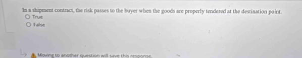 In a shipment contract, the risk passes to the buyer when the goods are properly tendered at the destination point.
True
False
Moving to another question will save this response.