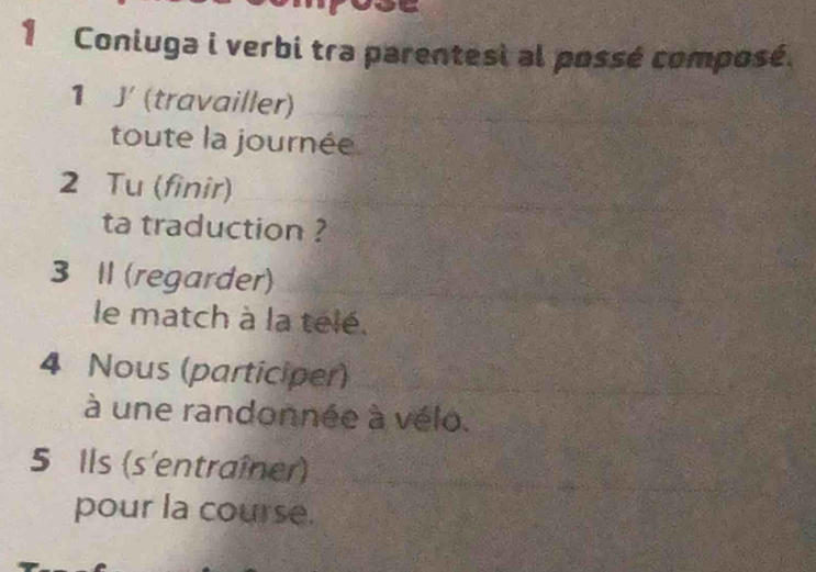 Coniuga i verbi tra parentesi al possé composé. 
1 J' (travailler) 
toute la journée 
2 Tu (finir) 
ta traduction ? 
3 II (regarder) 
le match à la telé. 
4 Nous (participer) 
à une randonnée à vélo. 
5 Ils (s'entraîner) 
pour la course.