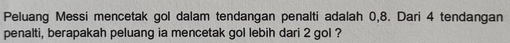 Peluang Messi mencetak gol dalam tendangan penalti adalah 0, 8. Dari 4 tendangan 
penalti, berapakah peluang ia mencetak gol lebih dari 2 gol ?