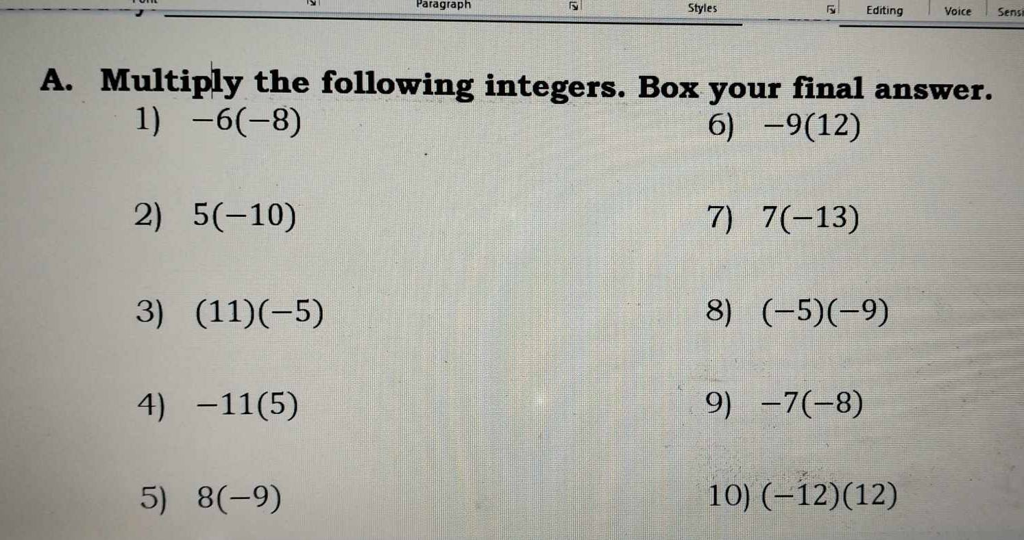 Paragraph Styles 5 Editing Voice Sensi 
A. Multiply the following integers. Box your final answer. 
1) -6(-8) 6) -9(12)
2) 5(-10) 7) 7(-13)
3) (11)(-5) 8) (-5)(-9)
4) -11(5) 9) -7(-8)
5) 8(-9) 10) (-12)(12)