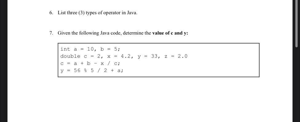 List three (3) types of operator in Java. 
7. Given the following Java code, determine the value of c and y : 
int a=10, b=5 : 
double c=2, x=4.2, y=33, z=2.0
c=a+b-x/c;
y=5685/2+a;