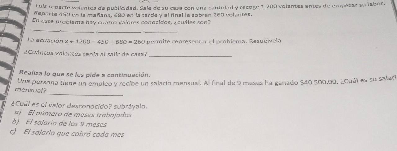 Luis reparte volantes de publicidad. Sale de su casa con una cantidad y recoge 1 200 volantes antes de empezar su labor. 
Reparte 450 en la mañana, 680 en la tarde y al final le sobran 260 volantes. 
En este problema hay cuatro valores conocidos, ¿cuáles son? 
_ 
_ 
__ 
La ecuación x+1200-4 50 − 680 )=260 permite representar el problema. Resuélvela 
¿Cuántos volantes tenía al salir de casa?_ 
Realiza lo que se les pide a continuación. 
Una persona tiene un empleo y recibe un salario mensual. Al final de 9 meses ha ganado $40 500.00. ¿Cuál es su salari 
_ 
mensual? 
¿Cuál es el valor desconocido? subráyalo. 
a) El número de meses trabajados 
b) El salario de los 9 meses 
c) El salario que cobró cada mes