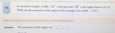 In isosceles triangle △ ABC, overline AC is the base and overline AD is the angle bisector of ∠ A. 
What are the measures of the angles of this triangle if m∠ ADB=110° ? 
Keep working and you will earn half credit for correctly solved problem. 
Answer: The measures of the angles are □ , □ , □.