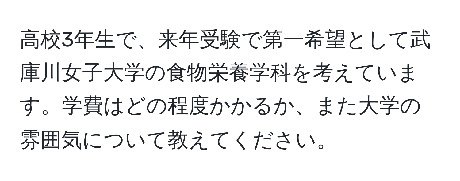 高校3年生で、来年受験で第一希望として武庫川女子大学の食物栄養学科を考えています。学費はどの程度かかるか、また大学の雰囲気について教えてください。