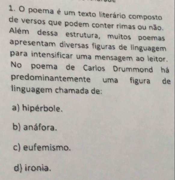 poema é um texto literário composto
de versos que podem conter rimas ou não.
Além dessa estrutura, muitos poemas
apresentam diversas figuras de linguagem
para intensificar uma mensagem ao leitor.
No poema de Carlos Drummond há
predominantemente uma fígura de
linguagem chamada de:
a) hipérbole.
b) anáfora.
c) eufemismo.
d) ironia.