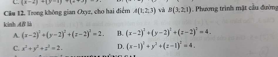 (x-2)+(y-1)+(2+3)-2
Câu 12. Trong không gian Oxyz, cho hai điểm A(1;2;3) và B(3;2;1). Phương trình mặt cầu đường
kính AB là
A. (x-2)^2+(y-2)^2+(z-2)^2=2. B. (x-2)^2+(y-2)^2+(z-2)^2=4.
C. x^2+y^2+z^2=2.
D. (x-1)^2+y^2+(z-1)^2=4.