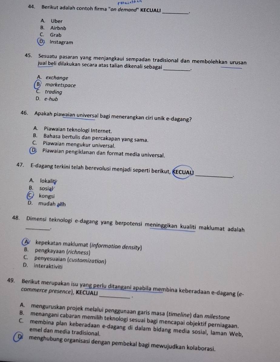 Berikut adalah contoh firma "on demand" KECUALI _.
A. Uber
B. Airbnb
C. Grab
D Instagram
45. Sesuatu pasaran yang menjangkaui sempadan tradisional dan membolehkan urusan
jual beli dilakukan secara atas talian dikenali sebagai_
A. exchange
B marketspace
C. trading
D. e-hub
46. Apakah piawaian universal bagi menerangkan ciri unik e-dagang?
A. Piawaian teknologi Internet.
B. Bahasa bertulis dan percakapan yang sama.
C. Piawaian mengukur universal.
D Piawaian pengiklanan dan format media universal.
_
47. E-dagang terkini telah berevolusi menjadi seperti berikut, KECUAL
A. lokaliti
B. sosial
Ckongsi
D. mudah alih
48. Dimensi teknologi e-dagang yang berpotensi meninggikan kualiti maklumat adalah
.
A kepekatan maklumat (information density)
B. pengkayaan (richness)
C. penyesuaian (customization)
D. interaktiviti
49. Berikut merupakan isu yang perlu ditangani apabila membina keberadaan e-dagang (e-
commerce presence), KECUALI
.
A. menguruskan projek melalui penggunaan garis masa (timeline) dan milestone
B. menangani cabaran memilih teknologi sesuai bagi mencapai objektif perniagaan.
C. membina plan keberadaan e-dagang di dalam bidang media sosial, laman Web,
emel dan media tradisional.
D menghubung organisasi dengan pembekal bagi mewujudkan kolaborasi.