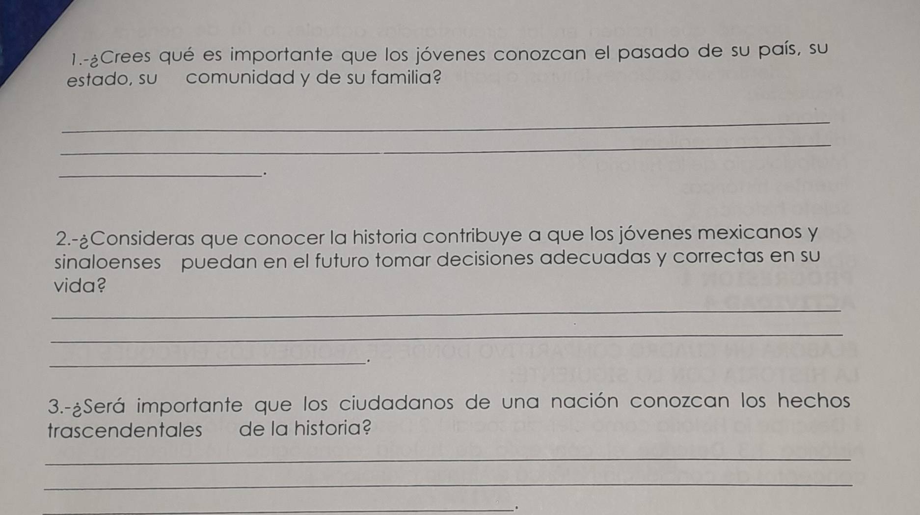 1.-¿Crees qué es importante que los jóvenes conozcan el pasado de su país, su 
estado, su comunidad y de su familia? 
_ 
_ 
_. 
2.-¿Consideras que conocer la historia contribuye a que los jóvenes mexicanos y 
sinaloenses puedan en el futuro tomar decisiones adecuadas y correctas en su 
vida? 
_ 
_ 
_. 
3.-¿Será importante que los ciudadanos de una nación conozcan los hechos 
trascendentales de la historia? 
_ 
_ 
_.