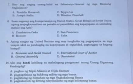 Sino ang naging unang-halal na Sekretaryo-Henreal ng mga Bansang
Nagkakaisa?
A. Frankán Rocsevelt C. Trygue Lie
B. Joseph Stalin D. Winston Chaschill
8. Sean naganap ang kumperensiya ng United States, Great Britain at Soiet Union
upang mapagkasunduan na pairalin at panatihin ang kapayspean sa sandaling
matalo ang Axis?
A. Dumbarton Oska C. San Franciaco
B. Moscow D. Yalta
9. Anong sangay ng United Nations ang may tangkulin ng pagpapesiys sa mga
usapin ukol as pandaipfig na kapayspean at segurided, pogtanggap sa bagong
kasapi?
A. Economic and Social Council C. International Court of Justice
B. General Assembly D. Secretariat
10.Alin ang hiadi kabilang sa mahalagang pangyayari noong Unang Digmaang
Pandaipdig?
A. pagbuo ng Triple Alliance at Triple Entente
B. pagpapalakas ng hukbong militar ng mga bansa
C. pagtatatag ng Samahan ng mga Nagkakaisang Bansa
D. pagkakaroon ng diwang nasyonalismo ng mga kolonyang banaa