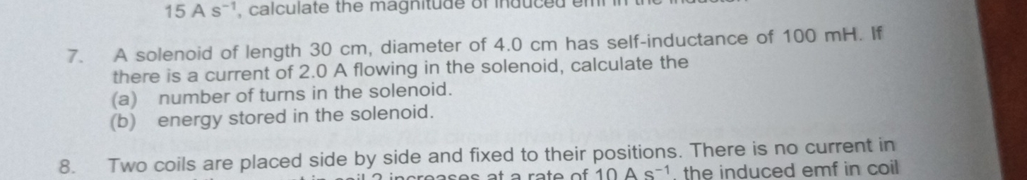 15As^(-1) , calculate the magnitude of induced em 
7. A solenoid of length 30 cm, diameter of 4.0 cm has self-inductance of 100 mH. If 
there is a current of 2.0 A flowing in the solenoid, calculate the 
(a) number of turns in the solenoid. 
(b) energy stored in the solenoid. 
8. Two coils are placed side by side and fixed to their positions. There is no current in
10As^(-1) the induced emf in coil .